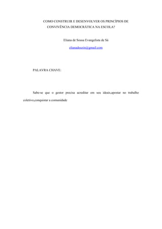 COMO CONSTRUIR E DESENVOLVER OS PRINCÍPIOS DE
CONVIVÊNCIA DEMOCRÁTICA NA ESCOLA?
Eliana de Sousa Evangelista de Sá
elianadeuzin@gmail.com
PALAVRA CHAVE:
Sabe-se que o gestor precisa acreditar em seu ideais,apostar no trabalho
coletivo,conquistar a comunidade