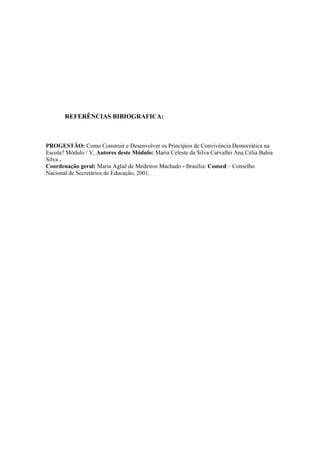 REFERÊNCIAS BIBIOGRAFICA:
PROGESTÃO: Como Construir e Desenvolver os Princípios de Convivência Democrática na
Escola? Módulo / V, Autores deste Módulo: Maria Celeste da Silva Carvalho Ana Célia Bahia
Silva .
Coordenação geral: Maria Aglaê de Medeiros Machado - Brasília: Consed – Conselho
Nacional de Secretários de Educação, 2001.
