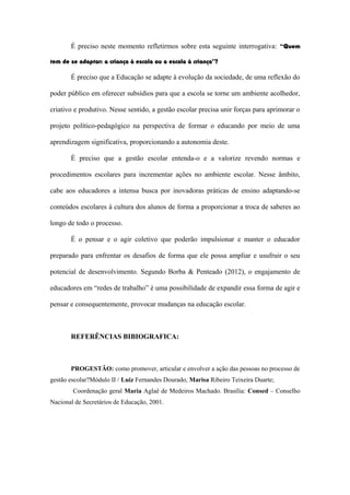 É preciso neste momento refletirmos sobre esta seguinte interrogativa: “Quem
tem de se adaptar: a criança à escola ou a escola à criança”?
É preciso que a Educação se adapte à evolução da sociedade, de uma reflexão do
poder público em oferecer subsídios para que a escola se torne um ambiente acolhedor,
criativo e produtivo. Nesse sentido, a gestão escolar precisa unir forças para aprimorar o
projeto político-pedagógico na perspectiva de formar o educando por meio de uma
aprendizagem significativa, proporcionando a autonomia deste.
É preciso que a gestão escolar entenda-o e a valorize revendo normas e
procedimentos escolares para incrementar ações no ambiente escolar. Nesse âmbito,
cabe aos educadores a intensa busca por inovadoras práticas de ensino adaptando-se
conteúdos escolares à cultura dos alunos de forma a proporcionar a troca de saberes ao
longo de todo o processo.
É o pensar e o agir coletivo que poderão impulsionar e manter o educador
preparado para enfrentar os desafios de forma que ele possa ampliar e usufruir o seu
potencial de desenvolvimento. Segundo Borba & Penteado (2012), o engajamento de
educadores em “redes de trabalho” é uma possibilidade de expandir essa forma de agir e
pensar e consequentemente, provocar mudanças na educação escolar.
REFERÊNCIAS BIBIOGRAFICA:
PROGESTÃO: como promover, articular e envolver a ação das pessoas no processo de
gestão escolar?Módulo II / Luiz Fernandes Dourado, Marisa Ribeiro Teixeira Duarte;
Coordenação geral Maria Aglaê de Medeiros Machado. Brasília: Consed – Conselho
Nacional de Secretários de Educação, 2001.
 