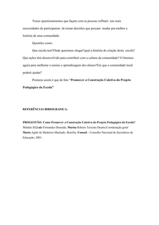 Trazer questionamentos que façam com as pessoas reflitam nas reais
necessidades de participarem de tomar decisões que possam mudar pra melhor a
história de uma comunidade.
Questões como:
Que escola tem?Onde queremos chegar?qual a história de criação desta escola?
Que ações têm desenvolvido para contribuir com a cultura da comunidade? O faremos
agora para melhorar o ensino e aprendizagem dos alunos?Em que a comunidade local
poderá ajudar?
Posturas assim é que de fato “Promover a Construção Coletiva do Projeto
Pedagógico da Escola”
REFERÊNCIAS BIBIOGRAFICA:
PROGESTÃO: Como Promover a Construção Coletiva do Projeto Pedagógico da Escola?
Módulo III,Luiz Fernandes Dourado, Marisa Ribeiro Teixeira Duarte;Coordenação geral
Maria Aglaê de Medeiros Machado. Brasília: Consed – Conselho Nacional de Secretários de
Educação, 2001.
 