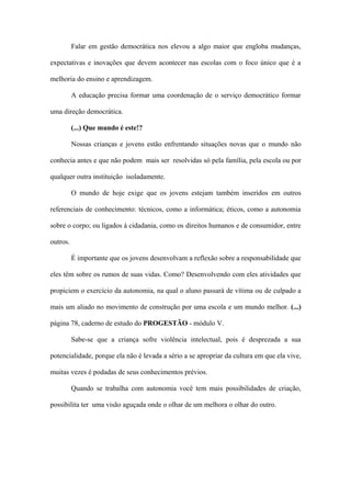 Falar em gestão democrática nos elevou a algo maior que engloba mudanças,
expectativas e inovações que devem acontecer nas escolas com o foco único que é a
melhoria do ensino e aprendizagem.
A educação precisa formar uma coordenação de o serviço democrático formar
uma direção democrática.
(...) Que mundo é este!?
Nossas crianças e jovens estão enfrentando situações novas que o mundo não
conhecia antes e que não podem mais ser resolvidas só pela família, pela escola ou por
qualquer outra instituição isoladamente.
O mundo de hoje exige que os jovens estejam também inseridos em outros
referenciais de conhecimento: técnicos, como a informática; éticos, como a autonomia
sobre o corpo; ou ligados à cidadania, como os direitos humanos e de consumidor, entre
outros.
É importante que os jovens desenvolvam a reflexão sobre a responsabilidade que
eles têm sobre os rumos de suas vidas. Como? Desenvolvendo com eles atividades que
propiciem o exercício da autonomia, na qual o aluno passará de vítima ou de culpado a
mais um aliado no movimento de construção por uma escola e um mundo melhor. (...)
página 78, caderno de estudo do PROGESTÃO - módulo V.
Sabe-se que a criança sofre violência intelectual, pois é desprezada a sua
potencialidade, porque ela não é levada a sério a se apropriar da cultura em que ela vive,
muitas vezes é podadas de seus conhecimentos prévios.
Quando se trabalha com autonomia você tem mais possibilidades de criação,
possibilita ter uma visão aguçada onde o olhar de um melhora o olhar do outro.
 