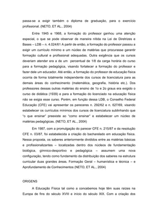 passa-se a exigir também o diploma de graduação, para o exercício
profissional. (NETO, ET AL., 2004)

      Entre 1945 e 1968, a formação do professor ganhou uma atenção
especial, o que se pode observar de maneira nítida na Lei de Diretrizes e
Bases – LDB – n. 4.024/61 A partir de então, a formação do professor passou a
exigir um currículo mínimo e um núcleo de matérias que procurasse garantir
formação cultural e profissional adequadas. Outra exigência que os cursos
deveriam atender era a de um percentual de 1/8 da carga horária do curso
para a formação pedagógica, visando fortalecer a formação do professor e
fazer dele um educador. Até então, a formação do professor de educação física
ocorria de forma totalmente independente dos cursos de licenciatura para as
demais áreas do conhecimento (matemática, geografia, história etc.). Dos
professores dessas outras matérias do ensino de 1o e 2o graus era exigido o
curso de didática (1939) e para a formação do licenciado na educação física
não se exigia esse curso. Porém, em função dessa LDB, o Conselho Federal
Educação (CFE) vai apresentar os pareceres n. 292/62 e n. 627/69, visando
estabelecer os currículos mínimos dos cursos de licenciatura sublinhando que
“o que ensinar” preexiste ao “como ensinar” e estabelecer um núcleo de
matérias pedagógicas. (NETO, ET AL., 2004)

      Em 1987, com a promulgação do parecer CFE n. 215/87 e da resolução
CFE n. 03/87, foi estabelecida a criação do bacharelado em educação física.
Nessa proposta, os saberes anteriormente divididos entre as matérias básicas
e profissionalizantes – localizadas dentro dos núcleos de fundamentação
biológica,   gímnico-desportivo   e   pedagógica   –   assumem   uma    nova
configuração, tendo como fundamento da distribuição dos saberes na estrutura
curricular duas grandes áreas. Formação Geral – humanística e técnica – e
Aprofundamento de Conhecimentos (NETO, ET AL., 2004)



ORIGENS

      A Educação Física tal como a concebemos hoje têm suas raízes na
Europa de fins do século XVIII e início do século XIX. Com a criação dos
 