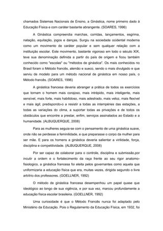 chamados Sistemas Nacionais de Ensino, a Ginástica, nome primeiro dado à
Educação Física e com caráter bastante abrangente. (SOARES, 1996)

      A Ginástica compreendia marchas, corridas, lançamentos, esgrima,
natação, equitação, jogos e danças. Surgiu na sociedade ocidental moderna
como um movimento de caráter popular e sem qualquer relação com a
instituição escolar. Este movimento, bastante vigoroso em todo o século XIX,
teve sua denominação definida a partir do país de origem e ficou também
conhecido como "escolas" ou "métodos de ginástica". Os mais conhecidos no
Brasil foram o Método francês, alemão e sueco, sendo o mais divulgado e que
serviu de modelo para um método nacional de ginástica em nosso país, o
Método francês. (SOARES, 1996)

      A ginástica francesa deveria abranger a prática de todos os exercícios
que tornam o homem mais corajoso, mais intrépido, mais inteligente, mais
sensível, mais forte, mais habilidoso, mais adestrado, mais veloz, mais flexível
e mais ágil, predispondo-o a resistir a todas as intempéries das estações, a
todas as variações do clima, a suportar todas as privações e de todos os
obstáculos que encontre a prestar, enfim, serviços assinalados ao Estado e a
humanidade. (ALBUQUERQUE, 2008)

      Para as mulheres seguia-se com o pensamento de uma ginástica suave,
onde não se perdesse a feminilidade, e que preparasse o corpo da mulher para
ser mãe. E para os homens a ginástica deveria salientar a virilidade, força,
disciplina e competitividade. (ALBUQUERQUE, 2008)

      Por ser capaz de colaborar para o controle, disciplina e submissão,por
incutir a ordem e o fortalecimento da raça frente ao seu rigor anatomo-
fisiologico, a ginástica francesa foi eleita pelos governantes como aquela que
uniformizaria a educação física que era, muitas vezes, dirigida segundo o livre
arbítrio dos professores. (GOELLNER, 1992)

      O método de ginástica francesa desempenhou um papel quase que
ideológico ao longo de sua vigência, e por sua vez, marcou profundamente a
educação física escolar brasileira. (GOELLNER, 1992)

      Uma curiosidade é que o Método Francês nunca foi adaptado pelo
Ministério da Educação. Pois o Regulamento da Educação Física, em 1932, foi
 