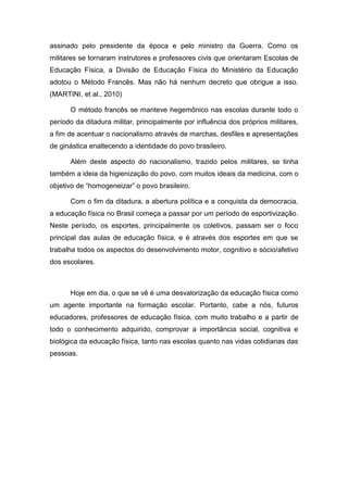 assinado pelo presidente da época e pelo ministro da Guerra. Como os
militares se tornaram instrutores e professores civis que orientaram Escolas de
Educação Física, a Divisão de Educação Física do Ministério da Educação
adotou o Método Francês. Mas não há nenhum decreto que obrigue a isso.
(MARTINI, et al., 2010)

      O método francês se manteve hegemônico nas escolas durante todo o
período da ditadura militar, principalmente por influência dos próprios militares,
a fim de acentuar o nacionalismo através de marchas, desfiles e apresentações
de ginástica enaltecendo a identidade do povo brasileiro.

      Além deste aspecto do nacionalismo, trazido pelos militares, se tinha
também a ideia da higienização do povo, com muitos ideais da medicina, com o
objetivo de “homogeneizar” o povo brasileiro.

      Com o fim da ditadura, a abertura política e a conquista da democracia,
a educação física no Brasil começa a passar por um período de esportivização.
Neste período, os esportes, principalmente os coletivos, passam ser o foco
principal das aulas de educação física, e é através dos esportes em que se
trabalha todos os aspectos do desenvolvimento motor, cognitivo e sócio/afetivo
dos escolares.



      Hoje em dia, o que se vê é uma desvalorização da educação física como
um agente importante na formação escolar. Portanto, cabe a nós, futuros
educadores, professores de educação física, com muito trabalho e a partir de
todo o conhecimento adquirido, comprovar a importância social, cognitiva e
biológica da educação física, tanto nas escolas quanto nas vidas cotidianas das
pessoas.
 