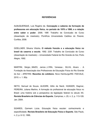 REFERÊNCIAS



ALBUQUERQUE, Luis Rogério de. Concepção e saberes da formação de
professores em educação física, no período de 1970 a 1990, e a relação
entre saber e poder. 2008. 188f. Trabalho de Conclusão de Curso
(dissertação de mestrado). Pontifícia Universidade Católica do Paraná.
Curitiba, 2008.



GOELLNER, Silvana Vilodre. O método francês e a educação física no
brasil da caserna a escola. 1992. 225f. Trabalho de Conclusão de Curso
(dissertação de mestrado) – Universidade Federal do Rio Grande do Sul, Porto
Alegre, 1992.



MARTINI, Sérgio ; MAZO, Janice ; LYRA, Vanessa ; SILVA, Alvaro . A
Fundação da Associação dos Profissionais de Educação Física do Rio Grande
do Sul – APEF/RS: Recortes do cotidiano. Novo Hamburgo/RS: FEEVALE,
2010. v. 1. 80p.



NETO, Samuel de Souza, ALEGRE, Atílio de Nardi, HUNGER, Dagmar,
PEREIRA, Juliana Martins. A formação do profissional de educação física no
Brasil: uma história sob a perspectiva da legislação federal no século XX.
Revista Brasileira de Ciências do Esporte, Campinas, v. 25, n. 2, p. 113-128.
Jan. 2004.



SOARES,      Carmem    Lúcia.   Educação   física   escolar:   conhecimento   e
especificidade. Revista Brasileira de Educação Física e Esporte, São Paulo,
n. 2, p. 6-12, 1996.
 
