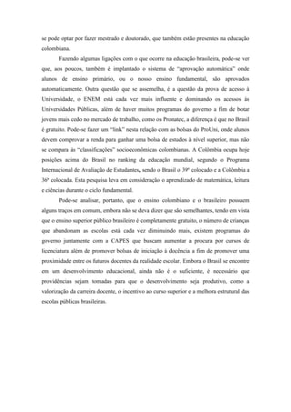 se pode optar por fazer mestrado e doutorado, que também estão presentes na educação
colombiana.
       Fazendo algumas ligações com o que ocorre na educação brasileira, pode-se ver
que, aos poucos, também é implantado o sistema de “aprovação automática” onde
alunos de ensino primário, ou o nosso ensino fundamental, são aprovados
automaticamente. Outra questão que se assemelha, é a questão da prova de acesso à
Universidade, o ENEM está cada vez mais influente e dominando os acessos às
Universidades Públicas, além de haver muitos programas do governo a fim de botar
jovens mais cedo no mercado de trabalho, como os Pronatec, a diferença é que no Brasil
é gratuito. Pode-se fazer um “link” nesta relação com as bolsas do ProUni, onde alunos
devem comprovar a renda para ganhar uma bolsa de estudos à nível superior, mas não
se compara às “classificações” socioeconômicas colombianas. A Colômbia ocupa hoje
posições acima do Brasil no ranking da educação mundial, segundo o Programa
Internacional de Avaliação de Estudantes, sendo o Brasil o 39º colocado e a Colômbia a
36ª colocada. Esta pesquisa leva em consideração o aprendizado de matemática, leitura
e ciências durante o ciclo fundamental.
       Pode-se analisar, portanto, que o ensino colombiano e o brasileiro possuem
alguns traços em comum, embora não se deva dizer que são semelhantes, tendo em vista
que o ensino superior público brasileiro é completamente gratuito, o número de crianças
que abandonam as escolas está cada vez diminuindo mais, existem programas do
governo juntamente com a CAPES que buscam aumentar a procura por cursos de
licenciatura além de promover bolsas de iniciação à docência a fim de promover uma
proximidade entre os futuros docentes da realidade escolar. Embora o Brasil se encontre
em um desenvolvimento educacional, ainda não é o suficiente, é necessário que
providências sejam tomadas para que o desenvolvimento seja produtivo, como a
valorização da carreira docente, o incentivo ao curso superior e a melhora estrutural das
escolas públicas brasileiras.
 