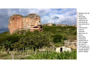 Antiga casa de
Chico
Machado,
importante
liderança no
processo de
luta pela terra,
um
enfrentante,
como é
referido
localmente.
Aldeia Julião.
Old hose of
Chico
Machado,
important
leadership in
the struggle
for land, a
“faced guy” as
it is referred to
locally people.
Julião village.
 