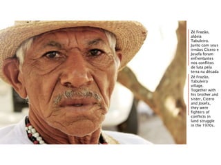 Zé Frazão,
aldeia
Tabuleiro.
Junto com seus
irmãos Cícero e
Josefa foram
enfrentantes
nos conflitos
de luta pela
terra na década
de 1970.Zé Frazão,
Tabuleiro
village.
Together with
his brother and
sister, Cicero
and Josefa,
they were
fighters of
conflicts in
land struggle
in the 1970s.
 