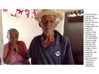 Cícero Frazão e
sua mulher
Etelvina, aldeia
Pau Ferro
Grosso. Na foto
Cícero usa
chapéu feito da
palha do
coqueiro
ouricuri. Este
chapéu é um
dos símbolos
da indianidade
kapinawá.Cicero Frazão
whit his wife
Etelvina, Pau
Ferro Grosso
village. Cicero
pictured
wearing a hat
made of
ouricuri
coconut straw.
This hat is a
symbol of
kapinawá
Indianness.
 