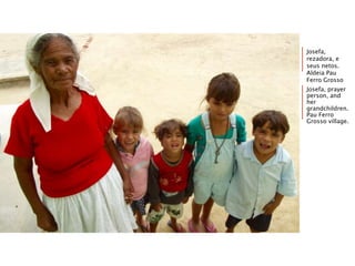 Josefa,
rezadora, e
seus netos.
Aldeia Pau
Ferro Grosso
Josefa, prayer
person, and
her
grandchildren.
Pau Ferro
Grosso village.
 