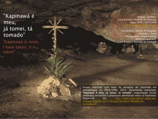 Autora | Authors:
Lara Erendira Almeida de Andrade
Nepe/UFPE | GETI/UFPB
laraerendira@yahoo.com.br
Fotografias, Edição de Imagem,
Direção e Texto
Photographs, Image Editing,
Direction and text:
Lara Erendira Almeida de Andrade
“Kapinawá é
meu,
já tomei, tá
tomado”
"Kapinawá is mine,
I have taken, it is
taken"
Ensaio realizado com base na pesquisa do mestrado em
antropologia no PPGA/UFPB, 2014. Dissertação entitulada:
“Kapinawá é meu, já tomei, tá tomado”: organização social,
dinâmicas territoriais e processos identitários entre os Kapinawá.
Disponível em: http://www.cchla.ufpb.br/ppga/wp-
content/uploads/2015/10/Lara-Erendira-Almeida-de-
Andrade.pdf
 