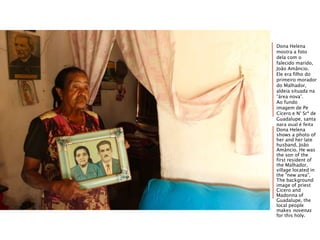 Dona Helena
mostra a foto
dela com o
falecido marido,
João Amâncio.
Ele era filho do
primeiro morador
do Malhador,
aldeia situada na
“área nova”.
Ao fundo
imagem de Pe
Cícero e N° Srª de
Guadalupe, santa
para qual é feita
a novena da sua
aldeia.
Dona Helena
shows a photo of
her and her late
husband, João
Amâncio. He was
the son of the
first resident of
the Malhador,
village located in
the "new area".
The background
image of priest
Cicero and
Madonna of
Guadalupe, the
local people
makes novenas
for this holy.
 