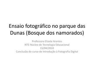 Ensaio fotográfico no parque das Dunas (Bosque dos namorados) Professora Elizete Arantes NTE-Núcleo de Tecnologia Educacional  15/04/2010 Conclusão do curso de Introdução à Fotografia Digital 