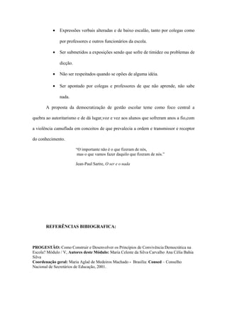• Expressões verbais alteradas e de baixo escalão, tanto por colegas como
por professores e outros funcionários da escola.
• Ser submetidos a exposições sendo que sofre de timidez ou problemas de
dicção.
• Não ser respeitados quando se opões de alguma idéia.
• Ser apontado por colegas e professores de que não aprende, não sabe
nada.
A proposta da democratização de gestão escolar teme como foco central a
quebra ao autoritarismo e de dá lugar,voz e vez aos alunos que sofreram anos a fio,com
a violência camuflada em conceitos de que prevalecia a ordem e transmissor e receptor
do conhecimento.
“O importante não é o que fizeram de nós,
mas o que vamos fazer daquilo que fizeram de nós.”
Jean-Paul Sartre, O ser e o nada
REFERÊNCIAS BIBIOGRAFICA:
PROGESTÃO: Como Construir e Desenvolver os Princípios de Convivência Democrática na
Escola? Módulo / V, Autores deste Módulo: Maria Celeste da Silva Carvalho Ana Célia Bahia
Silva
Coordenação geral: Maria Aglaê de Medeiros Machado - Brasília: Consed – Conselho
Nacional de Secretários de Educação, 2001.
 
