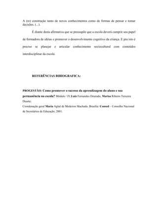 A (re) construção tanto de novos conhecimentos como de formas de pensar e tomar
decisões. (...).
É diante desta afirmativa que se pressupõe que a escola deverá cumprir seu papel
de formadora de idéias e promover o desenvolvimento cognitivo da criança. E pra isto é
preciso se planejar e articular conhecimento sociocultural com conteúdos
interdisciplinar da escola.
REFERÊNCIAS BIBIOGRAFICA:
PROGESTÃO: Como promover o sucesso da aprendizagem do aluno e sua
permanência na escola? Módulo / IV,Luiz Fernandes Dourado, Marisa Ribeiro Teixeira
Duarte;
Coordenação geral Maria Aglaê de Medeiros Machado. Brasília: Consed – Conselho Nacional
de Secretários de Educação, 2001.
 