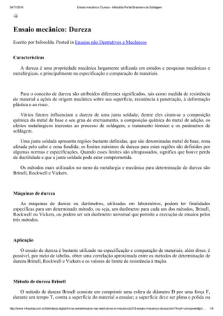 04/11/2014 Ensaio mecânico: Dureza - Infosolda Portal Brasileiro da Soldagem
http://www.infosolda.com.br/biblioteca-digital/livros-senai/ensaios-nao-destrutivos-e-mecanicos/212-ensaio-mecanico-dureza.html?tmpl=component&pri… 1/9
Ensaio mecânico: Dureza
Escrito por Infosolda. Posted in Ensaios não Destrutivos e Mecânicos
Características
A dureza é uma propriedade mecânica largamente utilizada em estudos e pesquisas mecânicas e
metalúrgicas, e principalmente na especificação e comparação de materiais.
Para o conceito de dureza são atribuídos diferentes significados, tais como medida de resistência
do material a ações de origem mecânica sobre sua superfície, resistência à penetração, à deformação
plástica e ao risco.
Vários fatores influenciam a dureza de uma junta soldada; dentre eles citam-se a composição
química do metal de base e seu grau de encruamento, a composição química do metal de adição, os
efeitos metalúrgicos inerentes ao processo de soldagem, o tratamento térmico e os parâmetros de
soldagem.
Uma junta soldada apresenta regiões bastante definidas, que são denominadas metal de base, zona
afetada pelo calor e zona fundida; os limites máximos de dureza para estas regiões são definidos por
algumas normas e especificações. Quando esses limites são ultrapassados, significa que houve perda
de ductilidade e que a junta soldada pode estar comprometida.
Os métodos mais utilizados no ramo da metalurgia e mecânica para determinação de dureza são
Brinell, Rockwell e Vickers.
Máquinas de dureza
As máquinas de dureza ou durômetros, utilizadas em laboratórios, podem ter finalidades
específicas para um determinado método, ou seja, um durõmetro para cada um dos métodos, Brinell,
Rockwell ou Vickers, ou podem ser um durõmetro universal que permite a execução de ensaios pelos
três métodos.
Aplicação
O ensaio de dureza é bastante utilizado na especificação e comparação de materiais; além disso, é
possível, por meio de tabelas, obter uma correlação aproximada entre os métodos de determinação de
dureza Brinell, Rockwell e Vickers e os valores de limite de resistência à tração.
Método de dureza Brinell
O método de dureza Brinell consiste em comprimir uma esfera de diâmetro D por uma força F,
durante um tempo T, contra a superfície do material a ensaiar; a superfície deve ser plana e polida ou
 