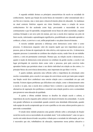 A segunda unidade destaca as principais características da escola na sociedade do
conhecimento. Aponta que função da escola básica de transmitir o saber sistematizado não é
um fim em si mesmo, mas o meio para o desenvolvimento pleno do educando. As mudanças
no atual contexto histórico seguem um ritmo frenético, nunca a criação de novos
conhecimentos foi tão acelerada como hoje, provocando a necessidade de rever
continuamente o que foi aprendido, reorganizando novas bases do saber acumulado, exigindo
contínua formação e um novo jeito de ensinar, por isso a escola deve repensar seu jeito de
fazer escola, valorizando a aprendizagem significativa, possibilitando ao educando aprender a
conhecer, a fazer, a conviver e a ser, enfim propiciando o seu pleno desenvolvimento.
       A terceira unidade apresenta a diferença entre democracia como valor e como
processo. A democracia enquanto valor diz respeito àquilo que tem importância para as
pessoas, para as formas de organização da vida coletiva, está expressa nas leis. A democracia
enquanto processo é construída no cotidiano das relações sociais, sendo fruto de um trabalho
coletivo, e está em permanente construção. Destaca que, na relação escola e democracia e,
quanto à noção de democracia como processo no cotidiano da gestão escolar, a escola é um
lugar privilegiado de exercício deste como valor e processo, pois pelo convívio todos
aprendem limites que permitem situar o seu direito individual em relação ao dos outros, é o
princípio básico da convivência democrática, mais importante do que falar é vivê-la.
       A quarta unidade, apresenta uma reflexão sobre a importância da articulação entre
escola e comunidade, pois a escola é um espaço de convivência social, por tanto para cumprir
sua função social deve estabelecer uma estreita relação com a comunidade em que está
inserida. Existem alguns problemas que dificultam esta relação, como o distanciamento entre
a escola e os pais, mas a escola deve conhecer bem o contexto a que pertence para buscar
alternativas de superação dos problemas e construir uma relação positiva com a comunidade
para promover uma educação de qualidade.
       A quinta e última unidade destaca os desafios da relação escola e cultura, a
importância da escola enquanto pólo cultural e de desenvolvimento da comunidade. A escola
tem grande influência na comunidade quando constrói uma identidade diferenciada, quando
toda equipe da escola compreende que só com a partilha se cria uma cultura positiva para si e
para toda a comunidade.
       O estudo deste módulo propiciou uma grande reflexão sobre a articulação da função
social da escola com as necessidades da sociedade atual, “a do conhecimento”, uma vez que a
escola está ainda desenvolvendo sua prática voltada para a sociedade da informação, por isso
é necessário que nós, trabalhadores da educação, repensarmos nossa prática educativa e

                                                                                           2
 
