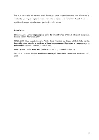 buscar a superação de nossas atuais limitações para proporcionarmos uma educação de
qualidade que propicie o pleno desenvolvimento da pessoa para o exercício da cidadania e sua
qualificação para o trabalho na sociedade do conhecimento.



Referências:

LIBÂNEO, José Carlos. Organização e gestão da escola: teoria e prática. 5 ed. revista e ampliada.
Goiânia: Editora Alternativa, 2004.

MACHADO, Maria Ângela (coord.), PENIN, Sonia Teresinha de Sousa, VIEIRA, Sofia Lerche.
Progestão: como articular a função social da escola com as especificidades e as e as demandas da
comunidade?, módulo I. Brasília: CONSED, 2001.

ROMANELLI, Otaíza. História da Educação (1930-1973). Petrópolis: Vozes, 1995.

SEVERINO. Antônio Joaquim. Filosofia da educação: construindo a cidadania. São Paulo: FTD,
2001.




                                                                                               3
 