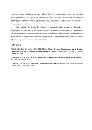 valoriza; e ações inovadoras que desenvolvam lideranças democráticas capazes de incentivar
maior participação dos sujeitos da comunidade local e escolar; capazes ainda de promover
intervenções coletivas sobre a organização atual, modificando alguns dos seus aspectos e
preservando os positivos.
       No exercício da função de educador é importante saber abordar os obstáculos e
dificuldades na construção de um trabalho coletivo. A liderança democrática enfrenta situações
em que não existem respostas prontas em saídas consensuais, saber enfrentar saber enfrentar as
dificuldades e as adversidades é uma das competências da gestão democrática, e uma das formas
é buscar a superação através do trabalho coletivo.

Referências:

DOURADO, Luiz Fernandes; DUARTE, Marisa Ribeiro Teixeira. Como promover, articular e
envolver a ação das pessoas no processo de gestão escolar? – Progestão – Módulo II. Brasília:
CONSED, 2001.

FERREIRA, N. S. C. (org.). Gestão Democrática da Educação: atuais tendências, novos desafios. 2
ed. São Paulo: Cortez, 2009.

LIBÂNEO, José Carlos. Organização e gestão da escola: teoria e prática. 5 ed. revista e ampliada.
Goiânia: Editora Alternativa, 2004.




                                                                                               3
 