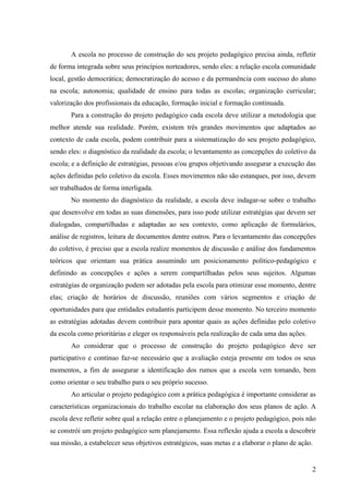 A escola no processo de construção do seu projeto pedagógico precisa ainda, refletir
de forma integrada sobre seus princípios norteadores, sendo eles: a relação escola comunidade
local, gestão democrática; democratização do acesso e da permanência com sucesso do aluno
na escola; autonomia; qualidade de ensino para todas as escolas; organização curricular;
valorização dos profissionais da educação, formação inicial e formação continuada.
       Para a construção do projeto pedagógico cada escola deve utilizar a metodologia que
melhor atende sua realidade. Porém, existem três grandes movimentos que adaptados ao
contexto de cada escola, podem contribuir para a sistematização do seu projeto pedagógico,
sendo eles: o diagnóstico da realidade da escola; o levantamento as concepções do coletivo da
escola; e a definição de estratégias, pessoas e/ou grupos objetivando assegurar a execução das
ações definidas pelo coletivo da escola. Esses movimentos não são estanques, por isso, devem
ser trabalhados de forma interligada.
       No momento do diagnóstico da realidade, a escola deve indagar-se sobre o trabalho
que desenvolve em todas as suas dimensões, para isso pode utilizar estratégias que devem ser
dialogadas, compartilhadas e adaptadas ao seu contexto, como aplicação de formulários,
análise de registros, leitura de documentos dentre outros. Para o levantamento das concepções
do coletivo, é preciso que a escola realize momentos de discussão e análise dos fundamentos
teóricos que orientam sua prática assumindo um posicionamento político-pedagógico e
definindo as concepções e ações a serem compartilhadas pelos seus sujeitos. Algumas
estratégias de organização podem ser adotadas pela escola para otimizar esse momento, dentre
elas; criação de horários de discussão, reuniões com vários segmentos e criação de
oportunidades para que entidades estudantis participem desse momento. No terceiro momento
as estratégias adotadas devem contribuir para apontar quais as ações definidas pelo coletivo
da escola como prioritárias e eleger os responsáveis pela realização de cada uma das ações.
       Ao considerar que o processo de construção do projeto pedagógico deve ser
participativo e contínuo faz-se necessário que a avaliação esteja presente em todos os seus
momentos, a fim de assegurar a identificação dos rumos que a escola vem tomando, bem
como orientar o seu trabalho para o seu próprio sucesso.
       Ao articular o projeto pedagógico com a prática pedagógica é importante considerar as
características organizacionais do trabalho escolar na elaboração dos seus planos de ação. A
escola deve refletir sobre qual a relação entre o planejamento e o projeto pedagógico, pois não
se constrói um projeto pedagógico sem planejamento. Essa reflexão ajuda a escola a descobrir
sua missão, a estabelecer seus objetivos estratégicos, suas metas e a elaborar o plano de ação.


                                                                                              2
 