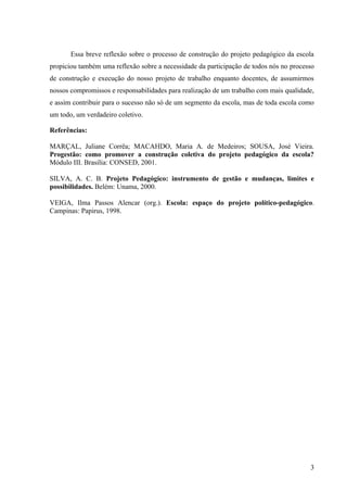 Essa breve reflexão sobre o processo de construção do projeto pedagógico da escola
propiciou também uma reflexão sobre a necessidade da participação de todos nós no processo
de construção e execução do nosso projeto de trabalho enquanto docentes, de assumirmos
nossos compromissos e responsabilidades para realização de um trabalho com mais qualidade,
e assim contribuir para o sucesso não só de um segmento da escola, mas de toda escola como
um todo, um verdadeiro coletivo.

Referências:

MARÇAL, Juliane Corrêa; MACAHDO, Maria A. de Medeiros; SOUSA, José Vieira.
Progestão: como promover a construção coletiva do projeto pedagógico da escola?
Módulo III. Brasília: CONSED, 2001.

SILVA, A. C. B. Projeto Pedagógico: instrumento de gestão e mudanças, limites e
possibilidades. Belém: Unama, 2000.

VEIGA, Ilma Passos Alencar (org.). Escola: espaço do projeto político-pedagógico.
Campinas: Papirus, 1998.




                                                                                        3
 