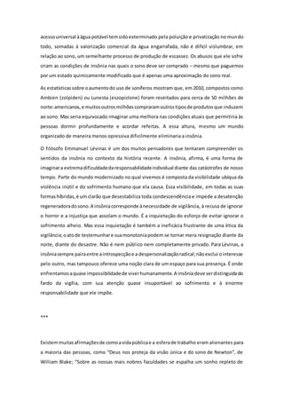 acessouniversal àágua potável temsidoexterminado pela poluição e privatização no mundo
todo, somadas à valorização comercial da água engarrafada, não é difícil vislumbrar, em
relação ao sono, um semelhante processo de produção de escassez. Os abusos que ele sofre
criam as condições de insônia nas quais o sono deve ser comprado – mesmo que paguemos
por um estado quimicamente modificado que é apenas uma aproximação do sono real.
As estatísticassobre oaumentodo uso de soníferos mostram que, em 2010, compostos como
Ambien (zolpiden) ou Lunesta (eszopiclone) foram receitados para cerca de 50 milhões de
norte-americanos,e muitosoutrosmilhõescompraramoutrostiposde produtosque induzem
ao sono. Mas seria equivocado imaginar uma melhora nas condições atuais que permitiria às
pessoas dormir profundamente e acordar refeitas. A essa altura, mesmo um mundo
organizado de maneira menos opressiva dificilmente eliminaria a insônia.
O filósofo Emmanuel Lévinas é um dos muitos pensadores que tentaram compreender os
sentidos da insônia no contexto da história recente. A insônia, afirma, é uma forma de
imaginara extremadificuldadedaresponsabilidadeindividual diante das catástrofes de nosso
tempo. Parte do mundo modernizado no qual vivemos é composta da visibilidade ubíqua da
violência inútil e do sofrimento humano que ela causa. Essa visibilidade, em todas as suas
formashíbridas,é um clarão que desestabiliza toda condescendência e impede a desatenção
regeneradoradosono.A insôniacorresponde ànecessidade de vigilância, à recusa de ignorar
o horror e a injustiça que assolam o mundo. É a inquietação do esforço de evitar ignorar o
sofrimento alheio. Mas essa inquietação é também a ineficácia frustrante de uma ética da
vigilância;oatode testemunhare suamonotoniapodem se tornar mera resignação diante da
noite, diante do desastre. Não é nem público nem completamente privado. Para Lévinas, a
insôniasempre pairaentre aintrospecçãoe a despersonalizaçãoradical;nãoexclui ointeresse
pelo outro, mas tampouco oferece uma noção clara de um espaço para sua presença. É onde
enfrentamosaquase impossibilidadede viverhumanamente.A insôniadeve serdistinguidado
fardo da vigília, com sua atenção quase insuportável ao sofrimento e à enorme
responsabilidade que ele impõe.
***
Existemmuitasafirmaçõesde comoavidapúblicae a esferade trabalho eram alienantes para
a maioria das pessoas, como “Deus nos proteja da visão única e do sono de Newton”, de
William Blake; “Sobre as nossas mais nobres faculdades se espalha um sonho repleto de
 