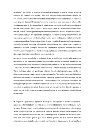 pesadelos”, de Carlyle; e “O sono arrasta toda a nossa vida diante de nossos olhos”, de
Emerson, até “O espetáculo expressa nada mais do que o desejo de sono da sociedade”, de
Guy Debord.Seriafácil reunircentenasde outrosexemplosdessacaracterização às avessas da
parte desperta da experiência social moderna. Imagens de uma sociedade de adormecidos
vêmda esquerdae da direita,daaltae da baixacultura,e têm sidoumelementoconstante no
cinema, de O Gabinete do Dr. Caligari a Matrix. Essas evocações do sonambulismo em massa
têm em comum a associação de comportamentos rotineiros, habituais ou de quase transe, à
debilitação ou redução das capacidades perceptivas. As teorias sociológicas dominantes, em
sua maioria,sugeremque osindivíduoshoje viveme agem, ainda que de modo intermitente,
emestadosque são enfaticamente distintosdosono – estadosde autoconsciência nos quais o
sujeito pode avaliar eventos e informações, na condição de partícipe racional e objetivo da
vidapública ou cívica. Quaisquer posições que caracterizem as pessoas como desprovidas de
iniciativa,autômatospassivosàmercê damanipulaçãooudo controle de seucomportamento,
são em geral consideradas redutoras ou irresponsáveis.
Ao mesmo tempo, quase todas as noções de despertar político são consideradas igualmente
perturbadoras,por sugerir um processo de conversão repentino e irracional. Basta lembrar o
principal sloganeleitoral dopartidonazistanocomeçodadécadade 30: Deutschland erwache!
– Despertai, Alemanha! Mais remota historicamente é a Epístola de São Paulo aos Romanos:
“Tanto mais que sabeis em que tempo estamos vivendo: já chegou a hora de acordar [...]
deixemosasobrasdas trevase vistamosaarmadura da luz!”Ou, mais recente e enfadonho, o
chamadodas forças anti-Ceausescuem1989: “Despertai,romenos,do sono profundo em que
fostescolocadospelasmãosde umtirano.”Despertares políticos e religiosos são tratados em
termosperceptivos,comoumahabilidade recém-adquiridade vislumbrar, através de um véu,
um estado verdadeiro das coisas, de discriminar um mundo invertido de outro que está na
ordemcorreta,ou de recuperaruma verdade perdidaque se torna a negação daquela da qual
despertamos.
O despertar – perturbação epifânica da insipidez entorpecida da existência rotineira –
recuperaa autenticidade emoposiçãoaoócioentorpecidodosono. Nesse sentido, ele é uma
forma de decisionismo: a experiência de um momento redentor que parece interromper o
tempo histórico, no qual um indivíduo se submete a um encontro transformador com um
futuro até então desconhecido. Mas toda essa categoria de imagens e metáforas não condiz
mais com um sistema global que nunca dorme, garantia de que nenhum despertar
potencialmente perturbadorsejanecessárioourelevante.Se algosobrevive da iconografia do
 