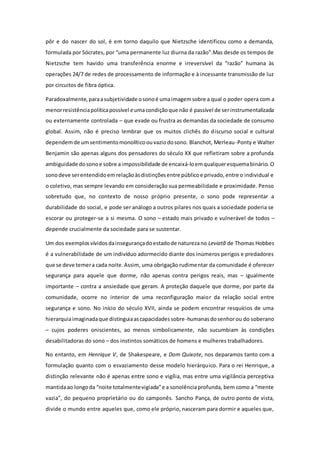 pôr e do nascer do sol, é em torno daquilo que Nietzsche identificou como a demanda,
formulada por Sócrates, por “uma permanente luz diurna da razão”.Mas desde os tempos de
Nietzsche tem havido uma transferência enorme e irreversível da “razão” humana às
operações 24/7 de redes de processamento de informação e à incessante transmissão de luz
por circuitos de fibra óptica.
Paradoxalmente,paraasubjetividade osonoé umaimagemsobre a qual o poder opera com a
menorresistênciapolíticapossível eumacondiçãoque não é passível de serinstrumentalizada
ou externamente controlada – que evade ou frustra as demandas da sociedade de consumo
global. Assim, não é preciso lembrar que os muitos clichês do discurso social e cultural
dependemde umsentimentomonolíticoouvaziodosono. Blanchot, Merleau-Ponty e Walter
Benjamin são apenas alguns dos pensadores do século XX que refletiram sobre a profunda
ambiguidade dosonoe sobre a impossibilidade de encaixá-loemqualqueresquemabinário. O
sonodeve serentendidoemrelaçãoàsdistinçõesentre públicoe privado,entre o individual e
o coletivo, mas sempre levando em consideração sua permeabilidade e proximidade. Penso
sobretudo que, no contexto de nosso próprio presente, o sono pode representar a
durabilidade do social, e pode ser análogo a outros pilares nos quais a sociedade poderia se
escorar ou proteger-se a si mesma. O sono – estado mais privado e vulnerável de todos –
depende crucialmente da sociedade para se sustentar.
Um dos exemplosvívidosdainsegurançadoestadode naturezano Leviatã de Thomas Hobbes
é a vulnerabilidade de um indivíduo adormecido diante dos inúmeros perigos e predadores
que se deve temera cada noite.Assim, uma obrigação rudimentar da comunidade é oferecer
segurança para aquele que dorme, não apenas contra perigos reais, mas – igualmente
importante – contra a ansiedade que geram. A proteção daquele que dorme, por parte da
comunidade, ocorre no interior de uma reconfiguração maior da relação social entre
segurança e sono. No início do século XVII, ainda se podem encontrar resquícios de uma
hierarquiaimaginadaque distinguiaascapacidadessobre-humanasdosenhorou do soberano
– cujos poderes oniscientes, ao menos simbolicamente, não sucumbiam às condições
desabilitadoras do sono – dos instintos somáticos de homens e mulheres trabalhadores.
No entanto, em Henrique V, de Shakespeare, e Dom Quixote, nos deparamos tanto com a
formulação quanto com o esvaziamento desse modelo hierárquico. Para o rei Henrique, a
distinção relevante não é apenas entre sono e vigília, mas entre uma vigilância perceptiva
mantidaao longoda “noite totalmentevigiada”e a sonolênciaprofunda, bem como a “mente
vazia”, do pequeno proprietário ou do camponês. Sancho Pança, de outro ponto de vista,
divide o mundo entre aqueles que, como ele próprio, nasceram para dormir e aqueles que,
 