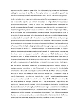 como seu senhor, nasceram para vigiar. Em ambos os textos, ainda que subsistam as
obrigações associadas à posição na hierarquia, existe uma consciência paralela da
obsolescência e da persistência meramente formal desse modelo paternalista de vigilância.
A obra de Hobbes é um importante indício de uma transformação da garantia de segurança e
das necessidades daqueles que dormem. Novos tipos de perigo substituíram aqueles que
preocupavam Henrique e o senhor de Sancho Pança, e esses perigos são tratados em um
acordo contratual não mais fundado em uma ordem natural de posições terrenas e celestes.
As primeirasgrandesrepúblicasburguesas,assimcomoacomunidade imaginada por Hobbes,
eramexclusivistas,poisexistiamparaserviràsnecessidadesdasclassesproprietárias. Assim, a
segurançaoferecidaàqueleque dorme dizrespeitonão apenas à segurança física ou corporal,
mas à proteção de suapropriedade e de seusbens enquanto está dormindo. Ainda, a ameaça
potencial ao sono pacífico da classe proprietária viria dos pobres e dos indigentes, enquanto
entre aquelescujosonocabiaao rei Henrique zelarestavamincluídososinferiores,até mesmo
o “escravoinfeliz”.A relaçãoentre propriedade e odireito ou privilégio de um sono tranquilo
temsuas origensno século XVII e permanece em vigor nas cidades do século XXI. Os espaços
públicos são agora totalmente planejados com a finalidade de impedir o sono, muitas vezes
incluindo – com uma crueldade particular – o formato serrilhado de bancos e outras
superfícies acima do chão que impedem que um corpo humano se deite sobre eles. O
fenômenodisseminado,massocialmente ignorado,dossem-tetourbanosé sinal de inúmeras
privações,maspoucas são mais agudas do que os riscos e inseguranças do sono desabrigado.
Em um sentido mais amplo, no entanto, o contrato que pretendia oferecer proteção a
qualquer pessoa, proprietária ou não, foi quebrado há muito tempo. Na obra de Kafka
encontramosa ubiquidadedascondições que Hannah Arendt identificou como a ausência de
espaços ou tempos nos quais pode haver repouso e regeneração. O romance O Castelo, a
novela A Construção e outros textos trazem à tona a insônia e a vigilância obrigatória que
acompanham as formas modernas de isolamento e alienação. Em O Castelo há uma inversão
do antigo modelo de proteção soberana: aqui, a vigilância inútil e a vigília aflitiva do
agrimensor marcam sua inferioridade e irrelevância para os funcionários sonolentos da
burocracia do castelo. A Construção, uma história da redução da existência humana à busca
obsessivae ansiosade autopreservação,é umdosretratosmaislúgubres,emtodaa literatura,
da vidacomo solidão,daqual se extirpouqualquerreciprocidade.Éuma visãosombria da vida
humana na ausência de comunidade ou sociedade civil, infinitamente distante das formas
coletivas de vida dos recém-criados kibutzim pelos quais Kafka se sentia tão atraído.
 
