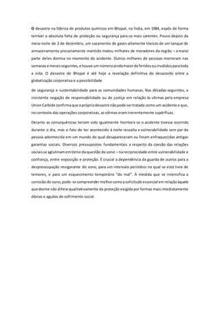 O desastre na fábrica de produtos químicos em Bhopal, na Índia, em 1984, expôs de forma
terrível a absoluta falta de proteção ou segurança para os mais carentes. Pouco depois da
meia-noite de 2 de dezembro, um vazamento de gases altamente tóxicos de um tanque de
armazenamento precariamente mantido matou milhares de moradores da região – a maior
parte deles dormia no momento do acidente. Outros milhares de pessoas morreram nas
semanase mesesseguintes,e houve umnúmeroaindamaiorde feridosouinválidosparatoda
a vida. O desastre de Bhopal é até hoje a revelação definitiva do desacordo entre a
globalização corporativa e a possibilidade
de segurança e sustentabilidade para as comunidades humanas. Nas décadas seguintes, a
insistente negação de responsabilidade ou de justiça em relação às vítimas pela empresa
UnionCarbide confirmaque oprópriodesastre nãopode sertratado como um acidente e que,
no contexto das operações corporativas, as vítimas eram inerentemente supérfluas.
Decerto as consequências teriam sido igualmente horríveis se o acidente tivesse ocorrido
durante o dia, mas o fato de ter acontecido à noite ressalta a vulnerabilidade sem par da
pessoa adormecida em um mundo do qual desapareceram ou foram enfraquecidas antigas
garantias sociais. Diversos pressupostos fundamentais a respeito da coesão das relações
sociaisse aglutinamemtorno da questão do sono – na reciprocidade entre vulnerabilidade e
confiança, entre exposição e proteção. É crucial a dependência da guarda de outros para a
despreocupação revigorante do sono, para um intervalo periódico no qual se está livre de
temores, e para um esquecimento temporário “do mal”. À medida que se intensifica a
corrosão do sono,pode-se compreendermelhorcomoasolicitude essencial emrelaçãoàquele
que dorme não difere qualitativamente da proteção exigida por formas mais imediatamente
óbvias e agudas de sofrimento social.
 