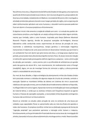 Nosúltimoscincoanos,o Departamentode DefesadosEstadosUnidosgastouuma expressiva
quantiade dinheiroparaestudaressascriaturas. Com recursos do governo, pesquisadores de
diversasuniversidades,notadamente emMadison,noestadode Wisconsin,têm investigado a
atividade cerebral dos pássaros durante esses longos períodos de vigília, com a esperança de
obter conhecimentos aplicáveis aos seres humanos, e descobrir como as pessoas poderiam
ficar sem dormir e funcionar produtiva e eficientemente.
O objetivo inicial é tão somente a criação do soldado sem sono – e o estudo dos pardais-de-
coroa-branca constituiu uma fração de um amplo esforço militar para obter algum controle,
mesmo que limitado, sobre o sono humano. Inspirados pela Darpa (Defense Advanced
Research Projects Agency), divisão de pesquisas avançadas do Pentágono, diversos
laboratórios estão conduzindo testes experimentais de técnicas de privação de sono,
recorrendo a substâncias neuroquímicas, terapia genética e estimulação magnética
transcraniana. O objetivo de curto prazo consiste em desenvolver métodos que permitam a
um combatente ficar sem dormir por pelo menos sete dias, e, no longo prazo, duplicar esse
período,preservandoníveisaltosde desempenhomental e físico. Os atuais meios de indução
à insônia têm apresentado preocupantes déficits cognitivos e psíquicos – como a diminuição
da atenção, por exemplo –, como ocorreu com o uso difundido de anfetaminas em grande
parte das guerras do século XX e, mais recentemente, de medicamentos como o Provigil
[modafinil]. Agora, em vez de investigar formas de estimular a vigília, a ciência pretende
reduzir a necessidade de sono do corpo.
Por mais de duas décadas, a lógica estratégica do planejamento militar dos Estados Unidos
tem procurado remover o indivíduo de algumas etapas do circuito de comando, controle e
execução. Gastam-se incontáveis bilhões de dólares em sistemas de mira e assassinato
robóticose de operaçãoremota,comresultadosdesanimadoramente evidentesnoPaquistão,
no Afeganistãoe emoutroslugares.Apesardasinúmerasreivindicaçõespornovos paradigmas
de material bélico, e ainda que os analistas militares com frequência imputem ao agente
humano o fracasso de operações avançadas, a necessidade militar de grandes contingentes
humanos não vai diminuir no futuro próximo.
Devem-se entender os estudos sobre privação de sono no contexto de uma busca por
soldados cujas capacidades físicas se aproximarão cada vez mais da eficácia de aparatos e
redes não humanos. O complexo científico-militar tem se dedicado à pesquisa de formas de
“cognição ampliada” que prometem aprimorar a interação entre homem e máquina.
Simultaneamente,asForçasArmadastêmfinanciadodiversasoutras áreas de investigação do
cérebro,bancandoinclusiveodesenvolvimentode umadrogacontra o medo.Haveráocasiões
 