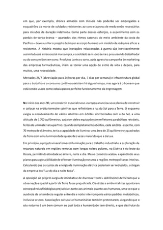 em que, por exemplo, drones armados com mísseis não poderão ser empregados e
esquadrões da morte de soldados resistentes ao sono e à prova de medo serão necessários
para missões de duração indefinida. Como parte desses esforços, o experimento com os
pardais-de-coroa-branca – apartados dos ritmos sazonais do meio ambiente da costa do
Pacífico– deve auxiliar o projeto de impor ao corpo humano um modelo de máquina eficaz e
resistente. A história mostra que inovações relacionadas à guerra são inevitavelmente
assimiladasnaesferasocial maisampla,e osoldadosemsonoseriao precursordotrabalhador
ou do consumidorsemsono. Produtos contra o sono, após agressiva campanha de marketing
das empresas farmacêuticas, iriam se tornar uma opção de estilo de vida e depois, para
muitos, uma necessidade.
Mercados 24/7 (abreviação para 24 horas por dia, 7 dias por semana) e infraestrutura global
para o trabalho e o consumo contínuos existem há algum tempo, mas agora é o homem que
está sendo usado como cobaia para o perfeito funcionamento da engrenagem.
No iníciodosanos 90, umconsórcioespacial russo-europeuanunciouseusplanos de construir
e colocar na órbita terrestre satélites que refletiriam a luz do Sol para a Terra. O esquema
exigia o encadeamento de vários satélites em órbitas sincronizadas com a do Sol, a uma
altitude de 1 700 quilômetros, cada um deles equipado com refletores parabólicos retráteis,
feitosde ummaterial superfino.Quandocompletamente abertos, cada satélite-espelho, com
70 metrosde diâmetro,teriaa capacidade de iluminarumaáreade 25 quilômetros quadrados
da Terra com uma luminosidade quase dez vezes maior do que a da Lua.
Em princípio,o projetovisavaforneceriluminaçãoparao trabalhoindustrial e a exploração de
recursos naturais em regiões remotas com longas noites polares, na Sibéria e no leste da
Rússia,permitindoatividade aoarlivre, noite e dia. Mas o consórcio acabou expandindo seus
planospara a possibilidadede ofereceriluminaçãonoturna a regiões metropolitanas inteiras.
Calculandoque os custos de energia da iluminação elétrica poderiam ser reduzidos, o slogan
da empresa era “Luz do dia a noite toda”.
A oposição ao projeto surgiu de imediato e de diversas frentes. Astrônomos temeram que a
observaçãoespacial apartir da Terra fosse prejudicada.Cientistase ambientalistas apontaram
consequênciasfisiológicasprejudiciaistanto aos animais quanto aos humanos, uma vez que a
ausência de alternância regular entre dia e noite interromperia vários padrões metabólicos,
inclusive o sono. Associações culturais e humanitárias também protestaram, alegando que o
céu noturno é um bem comum ao qual toda a humanidade tem direito, e que desfrutar da
 