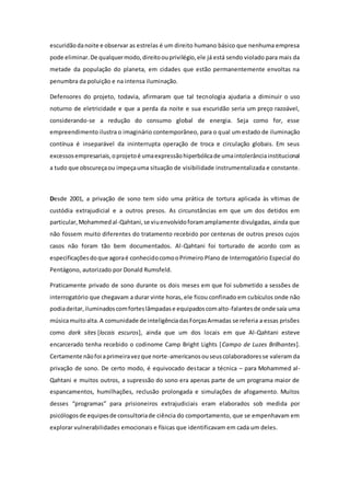 escuridãodanoite e observar as estrelas é um direito humano básico que nenhuma empresa
pode eliminar.De qualquermodo,direitoouprivilégio,ele já está sendo violado para mais da
metade da população do planeta, em cidades que estão permanentemente envoltas na
penumbra da poluição e na intensa iluminação.
Defensores do projeto, todavia, afirmaram que tal tecnologia ajudaria a diminuir o uso
noturno de eletricidade e que a perda da noite e sua escuridão seria um preço razoável,
considerando-se a redução do consumo global de energia. Seja como for, esse
empreendimento ilustra o imaginário contemporâneo, para o qual um estado de iluminação
contínua é inseparável da ininterrupta operação de troca e circulação globais. Em seus
excessosempresariais,oprojetoé umaexpressãohiperbólicade umaintolerânciainstitucional
a tudo que obscureçaou impeçauma situação de visibilidade instrumentalizada e constante.
Desde 2001, a privação de sono tem sido uma prática de tortura aplicada às vítimas de
custódia extrajudicial e a outros presos. As circunstâncias em que um dos detidos em
particular,Mohammedal-Qahtani,se viuenvolvidoforamamplamente divulgadas, ainda que
não fossem muito diferentes do tratamento recebido por centenas de outros presos cujos
casos não foram tão bem documentados. Al-Qahtani foi torturado de acordo com as
especificaçõesdoque agoraé conhecidocomooPrimeiro Plano de Interrogatório Especial do
Pentágono, autorizado por Donald Rumsfeld.
Praticamente privado de sono durante os dois meses em que foi submetido a sessões de
interrogatório que chegavam a durar vinte horas, ele ficou confinado em cubículos onde não
podiadeitar,iluminadoscomforteslâmpadase equipadoscomalto-falantesde onde saía uma
músicamuitoalta.A comunidade de inteligênciadasForçasArmadas se referia a essas prisões
como dark sites [locais escuros], ainda que um dos locais em que Al-Qahtani esteve
encarcerado tenha recebido o codinome Camp Bright Lights [Campo de Luzes Brilhantes].
Certamente nãofoi aprimeiravezque norte-americanosouseuscolaboradoresse valeram da
privação de sono. De certo modo, é equivocado destacar a técnica – para Mohammed al-
Qahtani e muitos outros, a supressão do sono era apenas parte de um programa maior de
espancamentos, humilhações, reclusão prolongada e simulações de afogamento. Muitos
desses “programas” para prisioneiros extrajudiciais eram elaborados sob medida por
psicólogosde equipesde consultoriade ciência do comportamento, que se empenhavam em
explorar vulnerabilidades emocionais e físicas que identificavam em cada um deles.
 