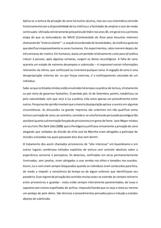 Aplica-se a tortura da privação do sono há muitos séculos, mas seu uso sistemático coincide
historicamentecoma disponibilidade de luz elétrica e a facilidade de ampliar o som de modo
continuado.Utilizadarotineiramente pelapolíciade Stálinnosanos30, emgeral era a primeira
etapa do que os torturadores do NKVD [Comissariado do Povo para Assuntos Internos]
chamavamde “esteirarolante”–a sequênciaordenada de brutalidades, da violência gratuita
que danificairreparavelmente os seres humanos. Em experimentos, ratos morrem depois de
trêssemanas de insônia. Em humanos, basta um período relativamente curto para tal prática
induzir à psicose; após algumas semanas, surgem os danos neurológicos. A falta de sono
acarreta um estado de extremo desamparo e submissão – é impossível extrair informações
relevantes da vítima, que confessará ou inventará qualquer coisa. A negação do sono é uma
desapropriação violenta do- eu por forças externas, é o estilhaçamento calculado de um
indivíduo.
Sabe-se que osEstadosUnidosestãoenvolvidoshátemposnaprática de tortura, diretamente
ou por meio de governos fantoches. O período pós-11 de Setembro, porém, notabilizou-se
pela naturalidade com que veio à luz a prática, tida como apenas um procedimento entre
outros.Pesquisasde opiniãorevelamque amaioriadapopulaçãoaprova a sevícia em algumas
circunstâncias. As discussões na grande imprensa são unânimes em não qualificar como
tortura a privaçãode sono;ao contrário,considera-se umaformade persuasãopsicológica tão
aceitável quantoaalimentaçãoforçadade prisioneirosemgreve de fome. Jane Mayer relatou
emseulivro The Dark Side(2008) que o Pentágonojustificava cinicamente a privação de sono
alegando que soldados da divisão de elite seal da Marinha eram obrigados a participar de
missões simuladas nas quais passavam dois dias sem dormir.
O tratamento dos assim chamados prisioneiros de “alto interesse” em Guantánamo e em
outros lugares combinava métodos explícitos de tortura com controle absoluto sobre a
experiência sensorial e perceptiva. Os detentos, confinados em celas permanentemente
iluminadas, sem janelas, eram obrigados a usar vendas nos olhos e tampões nos ouvidos.
Assim, luz e som eram sempre bloqueados quando os indivíduos eram conduzidos para fora,
de modo a impedir a consciência do tempo ou de algum estímulo que identificasse seu
paradeiro.Esse regime de privaçãodossentidosmuitasvezes se estende ao contato rotineiro
entre prisioneiros e guardas – estes estão sempre inteiramente paramentados, de luvas e
capacete com visores espelhados de acrílico, impossibilitando que se veja o rosto ou mesmo
um pedaço de pele deles. São técnicas e procedimentos pensados para a indução a estados
abjetos de submissão.
 