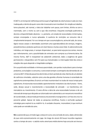 ***
O 24/7 é um tempode indiferençacontraoqual a fragilidade da vida humana é cada vez mais
inadequada,e dentrodoqual o sononão é necessárioneminevitável.Em relação ao trabalho,
torna plausível, até normal, a ideia de trabalhar sem pausa, sem limites. Alinha-se com o
inanimado, com o inerte ou com o que não envelhece. Enquanto exortação publicitária,
decreta a disponibilidade absoluta – e, portanto, um estado de necessidades ininterruptas,
sempre encorajadas e nunca aplacadas. A ausência de restrições ao consumo não é
simplesmente temporal. Foi-se o tempo em que a acumulação era, acima de tudo, de coisas.
Agora nossos corpos e identidades assimilam uma superabundância de serviços, imagens,
procedimentose produtos químicos em nível tóxico e muitas vezes fatal. A sobrevivência do
indivíduo, em longo prazo, é sempre dispensável, se para tanto seja preciso contar, mesmo
que indiretamente, com a possibilidade de entreatos sem compras ou o fomento delas. Da
mesma forma, 24/7 é inseparável da catástrofe ambiental, dada a exigência de gasto
permanente e desperdício sem fim para sua manutenção e a interrupção fatal dos ciclos e
estações dos quais depende a integridade ecológica.
Em sua profundainutilidade e intrínseca passividade, com perdas incalculáveis para o tempo
produtivo,acirculaçãoe o consumo,o sonoestará sempre a contrapelo das demandas de um
universo24/7. O fatode passarmosdormindoumbom períododa vida,libertosde umatoleiro
de carências simuladas, subsiste como uma das grandes afrontas humanas à voracidade do
capitalismocontemporâneo.Osonoé um hiato incontornável no roubo de nosso tempo pelo
capitalismo.A maioriadasnecessidades aparentemente irredutíveis da vida humana – fome,
sede, desejo sexual e recentemente a necessidade de amizade – se transformou em
mercadoria ou investimento. O sono afirma a ideia de uma necessidade humana e de um
intervalode tempoque nãopode sercolonizadonemsubmetido a um mecanismo monolítico
de lucratividade,e dessemodopermaneceumaanomalia incongruente e um foco de crise no
presente global. Apesar de todas as pesquisas científicas, frustra e confunde qualquer
estratégia para explorá-lo ou redefini-lo. A verdade chocante, inconcebível, é que nenhum
valor pode ser extraído do sono.
Não surpreende que,emtodolugar,esteja em curso uma corrosão do sono, dada a dimensão
do que está economicamente em jogo. Ao longo do século XX houve incursões regulares
contra o tempo de sono – o adulto norte-americano médio dorme hoje cerca de seis horas e
 