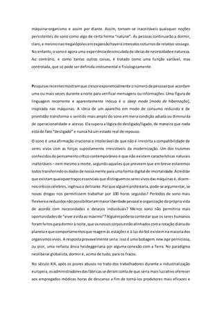 máquina–organismo e assim por diante. Assim, tornam-se inaceitáveis quaisquer noções
persistentes do sono como algo de certa forma “natural”. As pessoas continuarão a dormir,
claro,e mesmonasmegalópolesemexpansãohaveráintervalosnoturnosde relativo sossego.
No entanto,osonoé agora uma experiênciadesvinculadade ideiasde necessidadee natureza.
Ao contrário, e como tantas outras coisas, é tratado como uma função variável, mas
controlada, que só pode ser definida instrumental e fisiologicamente.
Pesquisasrecentesmostramque cresce exponencialmente onúmerode pessoasque acordam
uma ou mais vezes durante a noite para verificar mensagens ou informações. Uma figura de
linguagem recorrente e aparentemente inócua é o sleep mode [modo de hibernação],
inspirada nas máquinas. A ideia de um aparelho em modo de consumo reduzido e de
prontidão transforma o sentido mais amplo do sono em mera condição adiada ou diminuída
de operacionalidade e acesso. Ela supera a lógica do desligado/ligado, de maneira que nada
está de fato “desligado” e nunca há um estado real de repouso.
O sono é uma afirmação irracional e intolerável de que não é irrestrita a compatibilidade de
seres vivos com as forças supostamente irresistíveis da modernização. Um dos truísmos
conhecidosdopensamentocríticocontemporâneo é que não existem características naturais
inalteráveis – nem mesmo a morte, segundo aqueles que preveem que em breve estaremos
todostransferindoosdadosde nossamente para umaforma digital de imortalidade.Acreditar
que existamquaisquertraçosessenciaisque distinguemosseresvivosdasmáquinasé, dizem-
nos críticoscélebres,ingênuoe delirante.Porque alguémprotestaria, pode-se argumentar, se
novas drogas nos permitissem trabalhar por 100 horas seguidas? Períodos de sono mais
flexíveise reduzidosnãopossibilitariammaiorliberdade pessoal e organização da própria vida
de acordo com necessidades e desejos individuais? Menos sono não permitiria mais
oportunidadesde “viveravidaao máximo”?Alguémpoderia contestar que os seres humanos
foramfeitosparadormir à noite,que osnossoscorposestãoalinhadoscoma rotação diáriado
planetae que comportamentosque reagemàs estações e à luz do Sol existem na maioria dos
organismosvivos. A resposta provavelmente seria: isso é uma bobagem new age perniciosa,
ou pior, uma nefasta ânsia heideggeriana por alguma conexão com a Terra. No paradigma
neoliberal globalista, dormir é, acima de tudo, para os fracos.
No século XIX, após os piores abusos no trato dos trabalhadores durante a industrialização
europeia,osadministradoresdasfábricasse deramcontade que seria mais lucrativo oferecer
aos empregados módicas horas de descanso a fim de torná-los produtores mais eficazes e
 