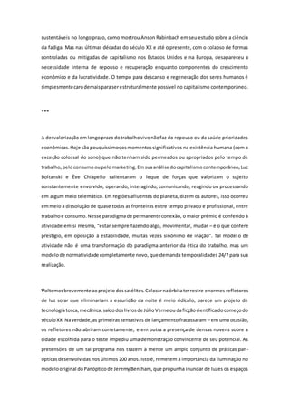 sustentáveis no longo prazo, como mostrou Anson Rabinbach em seu estudo sobre a ciência
da fadiga. Mas nas últimas décadas do século XX e até o presente, com o colapso de formas
controladas ou mitigadas de capitalismo nos Estados Unidos e na Europa, desapareceu a
necessidade interna de repouso e recuperação enquanto componentes do crescimento
econômico e da lucratividade. O tempo para descanso e regeneração dos seres humanos é
simplesmentecarodemaisparaserestruturalmente possível no capitalismo contemporâneo.
***
A desvalorizaçãoemlongoprazodotrabalhovivonãofaz do repouso ou da saúde prioridades
econômicas.Hoje sãopouquíssimososmomentossignificativos na existência humana (com a
exceção colossal do sono) que não tenham sido permeados ou apropriados pelo tempo de
trabalho,peloconsumooupelomarketing.Emsuaanálise docapitalismocontemporâneo,Luc
Boltanski e Ève Chiapello salientaram o leque de forças que valorizam o sujeito
constantemente envolvido, operando, interagindo, comunicando, reagindo ou processando
em algum meio telemático. Em regiões afluentes do planeta, dizem os autores, isso ocorreu
emmeio à dissolução de quase todas as fronteiras entre tempo privado e profissional, entre
trabalhoe consumo.Nesse paradigmade permanenteconexão, o maior prêmio é conferido à
atividade em si mesma, “estar sempre fazendo algo, movimentar, mudar – é o que confere
prestígio, em oposição à estabilidade, muitas vezes sinônimo de inação”. Tal modelo de
atividade não é uma transformação do paradigma anterior da ética do trabalho, mas um
modelode normatividade completamente novo, que demanda temporalidades 24/7 para sua
realização.
Voltemosbrevemente aoprojetodossatélites.Colocarnaórbitaterrestre enormes refletores
de luz solar que eliminariam a escuridão da noite é meio ridículo, parece um projeto de
tecnologiatosca,mecânica,saídodoslivrosde JúlioVerne oudaficçãocientíficadocomeçodo
séculoXX.Naverdade,as primeiras tentativas de lançamento fracassaram – em uma ocasião,
os refletores não abriram corretamente, e em outra a presença de densas nuvens sobre a
cidade escolhida para o teste impediu uma demonstração convincente de seu potencial. As
pretensões de um tal programa nos trazem à mente um amplo conjunto de práticas pan-
ópticasdesenvolvidas nos últimos 200 anos. Isto é, remetem à importância da iluminação no
modelooriginal doPanópticode JeremyBentham, que propunha inundar de luzes os espaços
 