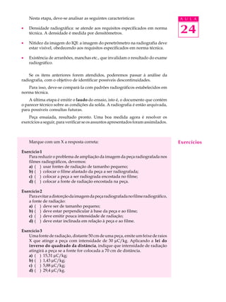 24
A U L ANesta etapa, deve-se analisar as seguintes características:
· Densidade radiográfica: se atende aos requisitos especificados em norma
técnica. A densidade é medida por densitômetros.
· Nitidez da imagem do IQI: a imagem do penetrômetro na radiografia deve
estar visível, obedecendo aos requisitos especificados em norma técnica.
· Existência de arranhões, manchas etc., que invalidam o resultado do exame
radiográfico.
Se os itens anteriores forem atendidos, poderemos passar à análise da
radiografia, com o objetivo de identificar possíveis descontinuidades.
Para isso, deve-se compará-la com padrões radiográficos estabelecidos em
norma técnica.
A última etapa é emitir o laudo do ensaio, isto é, o documento que contém
o parecer técnico sobre as condições da solda. A radiografia é então arquivada,
para possíveis consultas futuras.
Peça ensaiada, resultado pronto. Uma boa medida agora é resolver os
exercíciosaseguir,paraverificarseosassuntosapresentadosforamassimilados.
Marque com um X a resposta correta:
Exercício 1
Para reduzir o problema de ampliação da imagem da peça radiografada nos
filmes radiográficos, devemos:
a) ( ) usar fontes de radiação de tamanho pequeno;
b) ( ) colocar o filme afastado da peça a ser radiografada;
c) ( ) colocar a peça a ser radiograda encostada no filme;
d) ( ) colocar a fonte de radiação encostada na peça.
Exercício 2
Paraevitaradistorçãodaimagemdapeçaradiografadanofilmeradiográfico,
a fonte de radiação:
a) ( ) deve ser de tamanho pequeno;
b) ( ) deve estar perpendicular à base da peça e ao filme;
c) ( ) deve emitir pouca intensidade de radiação;
d) ( ) deve estar inclinada em relação à peça e ao filme.
Exercício 3
Uma fonte de radiação, distante 50 cm de uma peça, emite um feixe de raios
X que atinge a peça com intensidade de 30 mC/kg. Aplicando a lei do
inverso do quadrado da distância, indique que intensidade de radiação
atingirá a peça se a fonte for colocada a 70 cm de distância.
a) ( ) 15,31 mC/kg;
b) ( ) 1,43 mC/kg;
c) ( ) 5,88 mC/kg;
d) ( ) 29,4 mC/kg.
Exercícios
 
