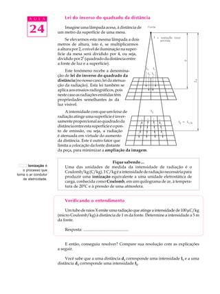 24
A U L A Lei do inverso do quadrado da distância
Imagine uma lâmpada acesa, à distância de
um metro da superfície de uma mesa.
Se elevarmos esta mesma lâmpada a dois
metros de altura, isto é, se multiplicarmos
a altura por 2, o nível de iluminação na super-
fície da mesa será dividido por 4, ou seja,
dividido por 2
2
(quadrado da distância entre
a fonte de luz e a superfície).
Este fenômeno recebe a denomina-
ção de lei do inverso do quadrado da
distância (nonossocaso,leidaatenua-
ção da radiação). Esta lei também se
aplica aos ensaios radiográficos, pois
nestecasoasradiaçõesemitidastêm
propriedades semelhantes às da
luz visível.
A intensidade com que um feixe de
radiaçãoatingeumasuperfícieéinver-
samenteproporcionalaoquadradoda
distânciaentreestasuperfícieeopon-
to de emissão, ou seja, a radiação
é atenuada em virtude do aumento
da distância. Este é outro fator que
limita a colocação da fonte distante
da peça, para minimizar a ampliação da imagem.
Fique sabendo ...
Uma das unidades de medida da intensidade de radiação é o
Coulomb/kg(C/kg).1C/kgéaintensidadederadiaçãonecessáriapara
produzir uma ionização equivalente a uma unidade eletrostática de
carga, conhecida como Coulomb, em um quilograma de ar, à tempera-
tura de 20ºC e à pressão de uma atmosfera.
Verificando o entendimento
Um tubo de raios X emite uma radiação que atinge a intensidade de 100mC/kg
(micro Coulomb/kg) à distância de 1 m da fonte. Determine a intensidade a 5 m
da fonte.
Resposta: ............................................
E então, conseguiu resolver? Compare sua resolução com as explicações
a seguir.
Você sabe que a uma distância d1 corresponde uma intensidade I1 e a uma
distância d2 corresponde uma intensidade I2.
Ionização é
o processo que
torna o ar condutor
de eletricidade.
 
