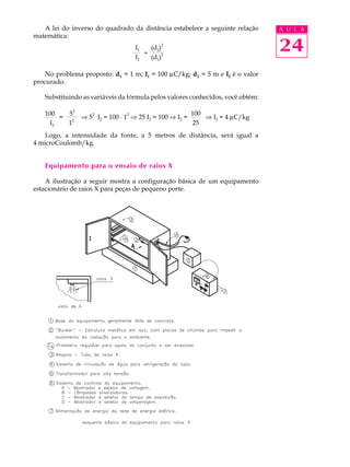 24
A U L A
100
25
A lei do inverso do quadrado da distância estabelece a seguinte relação
matemática:
No problema proposto: d1 = 1 m; I1 = 100 mC/kg; d2 = 5 m e I2 é o valor
procurado.
Substituindo as variáveis da fórmula pelos valores conhecidos, você obtém:
Logo, a intensidade da fonte, a 5 metros de distância, será igual a
4 microCoulomb/kg.
Equipamento para o ensaio de raios X
A ilustração a seguir mostra a configuração básica de um equipamento
estacionário de raios X para peças de pequeno porte.
I1 (d2)2
I2 (d1)
2=
100 5
2
I2 1
2
= Þ 5
2
I2 = 100 · 1
2
Þ 25 I2 = 100 Þ I2 = Þ I2 = 4 mC/kg
 