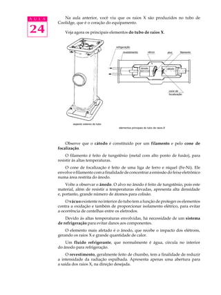 24
A U L A Na aula anterior, você viu que os raios X são produzidos no tubo de
Coolidge, que é o coração do equipamento.
Veja agora os principais elementos do tubo de raios X.
Observe que o cátodo é constituído por um filamento e pelo cone de
focalização.
O filamento é feito de tungstênio (metal com alto ponto de fusão), para
resistir às altas temperaturas.
O cone de focalização é feito de uma liga de ferro e níquel (Fe-Ni). Ele
envolve o filamento com a finalidade de concentrar a emissão do feixe eletrônico
numa área restrita do ânodo.
Volte a observar o ânodo. O alvo no ânodo é feito de tungstênio, pois este
material, além de resistir a temperaturas elevadas, apresenta alta densidade
e, portanto, grande número de átomos para colisão.
O vácuo existente no interior do tubo tem a função de proteger os elementos
contra a oxidação e também de proporcionar isolamento elétrico, para evitar
a ocorrência de centelhas entre os eletrodos.
Devido às altas temperaturas envolvidas, há necessidade de um sistema
de refrigeração para evitar danos aos componentes.
O elemento mais afetado é o ânodo, que recebe o impacto dos elétrons,
gerando os raios X e grande quantidade de calor.
Um fluido refrigerante, que normalmente é água, circula no interior
do ânodo para refrigeração.
O revestimento, geralmente feito de chumbo, tem a finalidade de reduzir
a intensidade da radiação espalhada. Apresenta apenas uma abertura para
a saída dos raios X, na direção desejada.
 