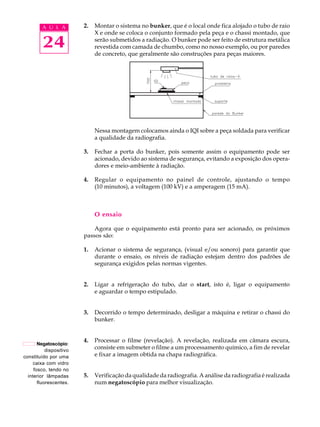 24
A U L A 2. Montar o sistema no bunker, que é o local onde fica alojado o tubo de raio
X e onde se coloca o conjunto formado pela peça e o chassi montado, que
serão submetidos a radiação. O bunker pode ser feito de estrutura metálica
revestida com camada de chumbo, como no nosso exemplo, ou por paredes
de concreto, que geralmente são construções para peças maiores.
Nessa montagem colocamos ainda o IQI sobre a peça soldada para verificar
a qualidade da radiografia.
3. Fechar a porta do bunker, pois somente assim o equipamento pode ser
acionado, devido ao sistema de segurança, evitando a exposição dos opera-
dores e meio-ambiente à radiação.
4. Regular o equipamento no painel de controle, ajustando o tempo
(10 minutos), a voltagem (100 kV) e a amperagem (15 mA).
O ensaio
Agora que o equipamento está pronto para ser acionado, os próximos
passos são:
1. Acionar o sistema de segurança, (visual e/ou sonoro) para garantir que
durante o ensaio, os níveis de radiação estejam dentro dos padrões de
segurança exigidos pelas normas vigentes.
2. Ligar a refrigeração do tubo, dar o start, isto é, ligar o equipamento
e aguardar o tempo estipulado.
3. Decorrido o tempo determinado, desligar a máquina e retirar o chassi do
bunker.
4. Processar o filme (revelação). A revelação, realizada em câmara escura,
consiste em submeter o filme a um processamento químico, a fim de revelar
e fixar a imagem obtida na chapa radiográfica.
5. Verificação da qualidade da radiografia. A análise da radiografia é realizada
num negatoscópio para melhor visualização.
Negatoscópio:
dispositivo
constituído por uma
caixa com vidro
fosco, tendo no
interior lâmpadas
fluorescentes.
 