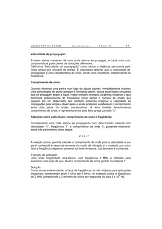 E N S A I O P O R U L T R A-S O M R i c a r d o A n d r e u c c i E d . J un. / 0 6 1 1
Velocidade de propagação.
Existem várias maneiras de uma onda sônica se propagar, e cada uma com
características particulares de vibrações diferentes.
Definimos “Velocidade de propagação” como sendo a distância percorrida pela
onda sônica por unidade de tempo. É importante lembrar que a velocidade de
propagação é uma característica do meio, sendo uma constante, independente da
freqüência.
Comprimento de onda.
Quando atiramos uma pedra num lago de águas calmas, imediatamente criamos
uma perturbação no ponto atingido e formando assim, ondas superficiais circulares
que se propagam sobre a água. Neste simples exemplo, podemos imaginar o que
definimos anteriormente de freqüência como sendo o número de ondas que
passam por um observador fixo, também podemos imaginar a velocidade de
propagação pela simples observação e ainda podemos estabelecer o comprimento
entre dois picos de ondas consecutivos. A esta medida denominamos
comprimento de onda, e representaremos pela letra grega Lambda “λ“.
Relações entre velocidade, comprimento de onda e freqüência.
Considerando uma onda sônica se propagando num determinado material com
velocidade “V”, freqüência “f”, e comprimento de onda “λ“, podemos relacionar
estes três parâmetros como segue:
V = λ . f
A relação acima, permite calcular o comprimento de onda pois a velocidade é em
geral conhecida e depende somente do modo de vibração e o material, por outro
lado a freqüência depende somente da fonte emissora, que também é conhecida.
Exemplo de aplicação:
Uma onda longitudinal ultra-sônica, com freqüência 2 MHz é utilizada para
examinar uma peça de aço. Qual o comprimento de onda gerado no material ?
Solução:
Como vimos anteriormente, a faixa de freqüência normal utilizada para aplicações
industriais, compreende entre 1 MHz até 5 MHz. No exemplo acima a freqüência
de 2 MHz corresponde a 2 milhões de ciclos por segundos ou seja 2 x 10
6
Hz.
 