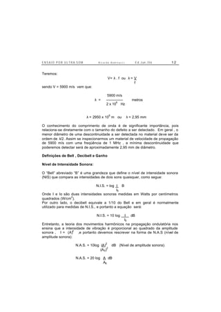 E N S A I O P O R U L T R A-S O M R i c a r d o A n d r e u c c i E d . J un. / 0 6 1 2
Teremos:
V= λ . f ou λ = V
f
sendo V = 5900 m/s vem que:
5900 m/s
λ = -------------- metros
2 x 10
6
Hz
λ = 2950 x 10
6
m ou λ = 2,95 mm
O conhecimento do comprimento de onda é de significante importância, pois
relaciona-se diretamente com o tamanho do defeito a ser detectado. Em geral , o
menor diâmetro de uma descontinuidade a ser detectada no material deve ser da
ordem de λ/2. Assim se inspecionarmos um material de velocidade de propagação
de 5900 m/s com uma freqüência de 1 MHz , a mínima descontinuidade que
poderemos detectar será de aproximadamente 2,95 mm de diâmetro.
Definições de Bell , Decibell e Ganho
Nível de Intensidade Sonora:
O “Bell” abreviado “B” é uma grandeza que define o nível de intensidade sonora
(NIS) que compara as intensidades de dois sons quaisquer, como segue:
N.I.S. = log I B
I0
Onde I e Io são duas intensidades sonoras medidas em Watts por centímetros
quadrados (W/cm
2
).
Por outro lado, o decibell equivale a 1/10 do Bell e em geral é normalmente
utilizado para medidas de N.I.S., e portanto a equação será:
N.I.S. = 10 log I dB
I0
Entretanto, a teoria dos movimentos harmônicos na propagação ondulatória nos
ensina que a intensidade de vibração é proporcional ao quadrado da amplitude
sonora , I = (A)
2
,e portanto devemos rescrever na forma de N.A.S (nível de
amplitude sonora):
N.A.S. = 10log (A)
2
dB (Nível de amplitude sonora).
(A0)
2
N.A.S. = 20 log A dB
A0
 
