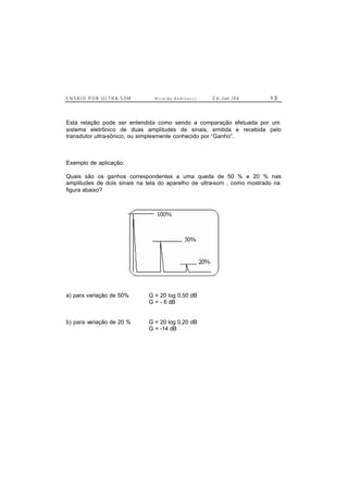 E N S A I O P O R U L T R A-S O M R i c a r d o A n d r e u c c i E d . J un. / 0 6 1 3
Esta relação pode ser entendida como sendo a comparação efetuada por um
sistema eletrônico de duas amplitudes de sinais, emitida e recebida pelo
transdutor ultra-sônico, ou simplesmente conhecido por “Ganho”.
Exemplo de aplicação:
Quais são os ganhos correspondentes a uma queda de 50 % e 20 % nas
amplitudes de dois sinais na tela do aparelho de ultra-som , como mostrado na
figura abaixo?
a) para variação de 50% G = 20 log 0,50 dB
G = - 6 dB
b) para variação de 20 % G = 20 log 0,20 dB
G = -14 dB
 