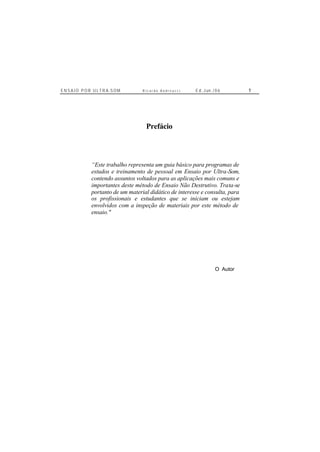 E N S A I O P O R U L T R A-S O M R i c a r d o A n d r e u c c i E d . J un. / 0 6 1
Prefácio
“Este trabalho representa um guia básico para programas de
estudos e treinamento de pessoal em Ensaio por Ultra-Som,
contendo assuntos voltados para as aplicações mais comuns e
importantes deste método de Ensaio Não Destrutivo. Trata-se
portanto de um material didático de interesse e consulta, para
os profissionais e estudantes que se iniciam ou estejam
envolvidos com a inspeção de materiais por este método de
ensaio."
O Autor
 