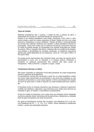 E N S A I O P O R U L T R A-S O M R i c a r d o A n d r e u c c i E d . J un. / 0 6 2 0
Tipos de Cristais:
Materiais piezelétricos são: o quartzo, o sulfato de lítio, o titanato de bário, o
metaniobato de chumbo e o zirconato-titanato de chumbo (PTZ).
Quartzo é um material piezelétrico mais antigo, translúcido e duro como o vidro
sendo cortado a partir de cristais originários no Brasil. Sulfato de Lítio é um cristal
sensível a temperatura e pouco resistente. Titanato de Bário e zirconato-titanato
de chumbo são materiais cerâmicos que recebem o efeito piezelétrico através de
polarização. Esses dois cristais são os melhores emissores, produzindo impulsos
ou ondas de grande energia, se comparadas com aquelas produzidas por cristais
de quartzo. Para a inspeção ultra-sônica, interessa não só a potência de emissão,
mas também a sensibilidade da recepção (resolução). A freqüência ultra-sônica
gerada pelo cristal dependerá da sua espessura, cerca de 1 mm para 4 MHz e 2
mm para 2 MHz.
Os cristais acima mencionados são montados sobre uma base de suporte (bloco
amortecedor) e junto com os eletrodos e a carcaça externa constituem o
transdutor ou cabeçote propriamente dito. Existem três tipos usuais de
transdutores: Reto ou Normal , o angular e o duplo - cristal.
Transdutores Normais ou Retos:
São assim chamados os cabeçotes monocristal geradores de ondas longitudinais
normal a superfície de acoplamento.
Os transdutores normais são construídos a partir de um cristal piezelétrico colado
num bloco rígido denominado de amortecedor e sua parte livre protegida ou uma
membrana de borracha ou uma resina especial. O bloco amortecedor tem função
de servir de apoio para o cristal e absorver as ondas emitidas pela face colada a
ele.
O transdutor emite um impulso ultra-sônico que atravessa o material a inspecionar
e reflete nas interfaces, originando o que chamamos ecos. Estes ecos retornam ao
transdutor e gera, no mesmo, o sinal elétrico correspondente.
A face de contato do transdutor com a peça deve ser protegida contra desgastes
mecânico podendo utilizar membranas de borracha finas e resistentes ou camadas
fixas de epoxi enriquecido com óxido de alumínio.
Em geral os transdutores normais são circulares, com diâmetros de 5 a 24 mm,
com freqüência de 0,5 ; 1 ; 2 ; 2,5 ; 5 e 6 MHz. Outros diâmetros e freqüências
existem , porém para aplicações especiais.
 
