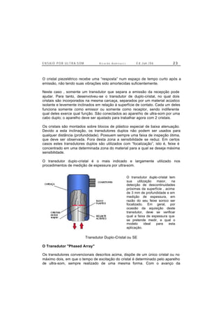 E N S A I O P O R U L T R A-S O M R i c a r d o A n d r e u c c i E d . J un. / 0 6 2 3
O cristal piezelétrico recebe uma “resposta” num espaço de tempo curto após a
emissão, não tendo suas vibrações sido amortecidas suficientemente.
Neste caso , somente um transdutor que separa a emissão da recepção pode
ajudar. Para tanto, desenvolveu-se o transdutor de duplo-cristal, no qual dois
cristais são incorporados na mesma carcaça, separados por um material acústico
isolante e levemente inclinados em relação à superfície de contato. Cada um deles
funciona somente como emissor ou somente como receptor, sendo indiferente
qual deles exerce qual função. São conectados ao aparelho de ultra-som por uma
cabo duplo; o aparelho deve ser ajustado para trabalhar agora com 2 cristais.
Os cristais são montados sobre blocos de plástico especial de baixa atenuação.
Devido a esta inclinação, os transdutores duplos não podem ser usados para
qualquer distância (profundidade). Possuem sempre uma faixa de inspeção ótima,
que deve ser observada. Fora desta zona a sensibilidade se reduz. Em certos
casos estes transdutores duplos são utilizados com “focalização”, isto é, feixe é
concentrado em uma determinada zona do material para a qual se deseja máxima
sensibilidade.
O transdutor duplo-cristal é o mais indicado e largamente utilizado nos
procedimentos de medição de espessura por ultra-som.
Transdutor Duplo-Cristal ou SE
O Transdutor "Phased Array"
Os transdutores convencionais descritos acima, dispõe de um único cristal ou no
máximo dois, em que o tempo de excitação do cristal é determinado pelo aparelho
de ultra-som, sempre realizado de uma mesma forma. Com o avanço da
O transdutor duplo-cristal tem
sua utilização maior, na
detecção de descontinuidades
próximas da superfície , acima
de 3 mm de profundidade e em
medição de espessura, em
razão do seu feixe sonico ser
focalizado. Em geral, por
ocasião da aquisição deste
transdutor, deve se verificar
qual a faixa de espessura que
se pretende medir, e qual o
modelo ideal para esta
aplicação.
 