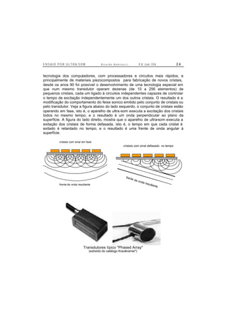 E N S A I O P O R U L T R A-S O M R i c a r d o A n d r e u c c i E d . J un. / 0 6 2 4
tecnologia dos computadores, com processadores e circuitos mais rápidos, e
principalmente de materiais piezocompostos para fabricação de novos cristais,
desde os anos 90 foi possível o desenvolvimento de uma tecnologia especial em
que num mesmo transdutor operam dezenas (de 10 a 256 elementos) de
pequenos cristais, cada um ligado à circuitos independentes capazes de controlar
o tempo de excitação independentemente um dos outros cristais. O resultado é a
modificação do comportamento do feixe sonico emitido pelo conjunto de cristais ou
pelo transdutor. Veja a figura abaixo do lado esquerdo, o conjunto de cristais estão
operando em fase, isto é, o aparelho de ultra-som executa a excitação dos cristais
todos no mesmo tempo, e o resultado é um onda perpendicular ao plano da
superfície. A figura do lado direito, mostra que o aparelho de ultra-som executa a
exitação dos cristais de forma defasada, isto é, o tempo em que cada cristal é
exitado é retardado no tempo, e o resultado é uma frente de onda angular à
superfície.
cristais com sinal em fase
frente de onda resultante
cristais com sinal defasado no tempo
frente de onda resultante
Transdutores típico "Phased Array"
(extraído do catálogo Krautkramer")
 
