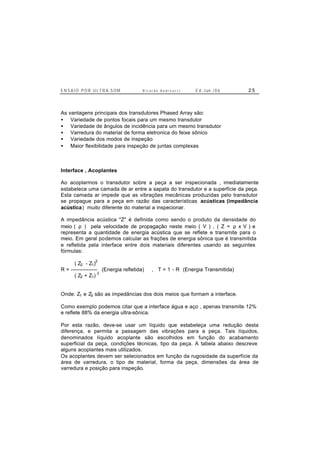 E N S A I O P O R U L T R A-S O M R i c a r d o A n d r e u c c i E d . J un. / 0 6 2 5
As vantagens principais dos transdutores Phased Array são:
• Variedade de pontos focais para um mesmo transdutor
• Variedade de ângulos de incidência para um mesmo transdutor
• Varredura do material de forma eletronica do feixe sônico
• Variedade dos modos de inspeção
• Maior flexibilidade para inspeção de juntas complexas
Interface , Acoplantes
Ao acoplarmos o transdutor sobre a peça a ser inspecionada , imediatamente
estabelece uma camada de ar entre a sapata do transdutor e a superfície da peça.
Esta camada ar impede que as vibrações mecânicas produzidas pelo transdutor
se propague para a peça em razão das características acústicas (impedância
acústica) muito diferente do material a inspecionar.
A impedância acústica "Z" é definida como sendo o produto da densidade do
meio ( ρ ) pela velocidade de propagação neste meio ( V ) , ( Z = ρ x V ) e
representa a quantidade de energia acústica que se reflete e transmite para o
meio. Em geral podemos calcular as frações de energia sônica que é transmitida
e refletida pela interface entre dois materiais diferentes usando as seguintes
fórmulas:
( Z2 - Z1)
2
R = --------------- (Energia refletida) , T = 1 - R (Energia Transmitida)
( Z2 + Z1)
2
Onde: Z1 e Z2 são as impedâncias dos dois meios que formam a interface.
Como exemplo podemos citar que a interface água e aço , apenas transmite 12%
e reflete 88% da energia ultra-sônica.
Por esta razão, deve-se usar um líquido que estabeleça uma redução desta
diferença, e permita a passagem das vibrações para a peça. Tais líquidos,
denominados líquido acoplante são escolhidos em função do acabamento
superficial da peça, condições técnicas, tipo da peça. A tabela abaixo descreve
alguns acoplantes mais utilizados.
Os acoplantes devem ser selecionados em função da rugosidade da superfície da
área de varredura, o tipo de material, forma da peça, dimensões da área de
varredura e posição para inspeção.
 